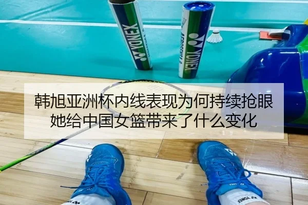 韩旭亚洲杯内线表现为何持续抢眼 她给中国女篮带来了什么变化